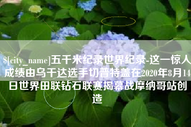 黄山五千米纪录世界纪录-这一惊人成绩由乌干达选手切普特盖在2020年8月14日世界田联钻石联赛揭幕战摩纳哥站创造