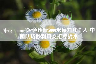 黄山短道速滑5000米接力几个人-中国队巧妙利用交接棒战术