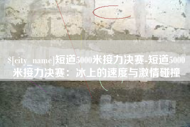 黄山短道5000米接力决赛-短道5000米接力决赛：冰上的速度与激情碰撞