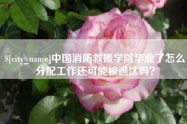 黄山中国消防救援学院毕业了怎么分配工作还可能被逃汰吗？