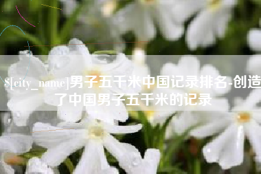 黄山男子五千米中国记录排名-创造了中国男子五千米的记录