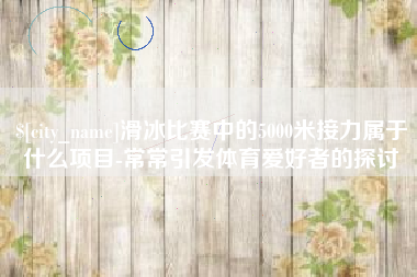 黄山滑冰比赛中的5000米接力属于什么项目-常常引发体育爱好者的探讨