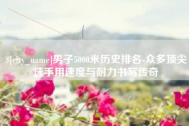 黄山男子5000米历史排名-众多顶尖选手用速度与耐力书写传奇