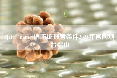 黄山消防证报考条件2024年官网烟台福山